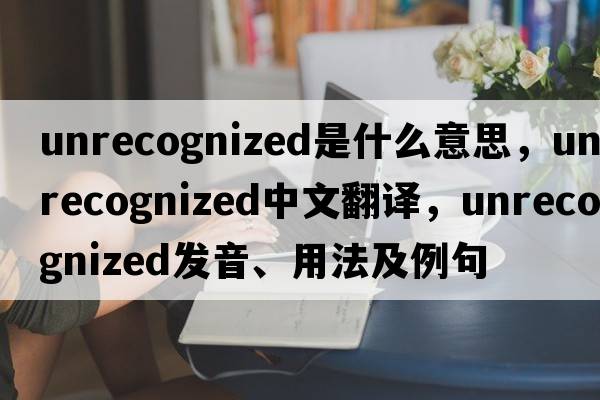 unrecognized是什么意思，unrecognized中文翻譯，unrecognized發(fā)音、用法及例句