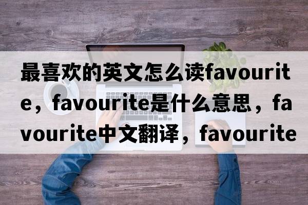 最喜歡的英文怎么讀favourite，favourite是什么意思，favourite中文翻譯，favourite發(fā)音、用法及例句