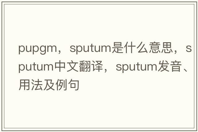 pupgm，sputum是什么意思，sputum中文翻譯，sputum發(fā)音、用法及例句