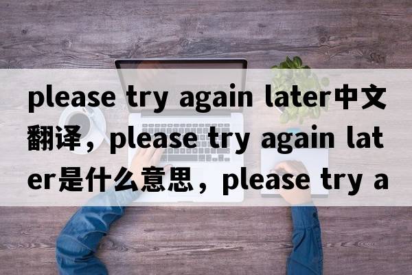 please try again later中文翻譯，please try again later是什么意思，please try again later發(fā)音、用法及例句