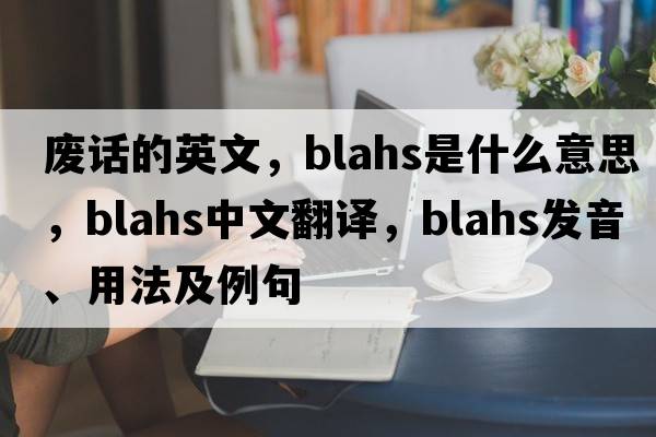 廢話(huà)的英文，blahs是什么意思，blahs中文翻譯，blahs發(fā)音、用法及例句