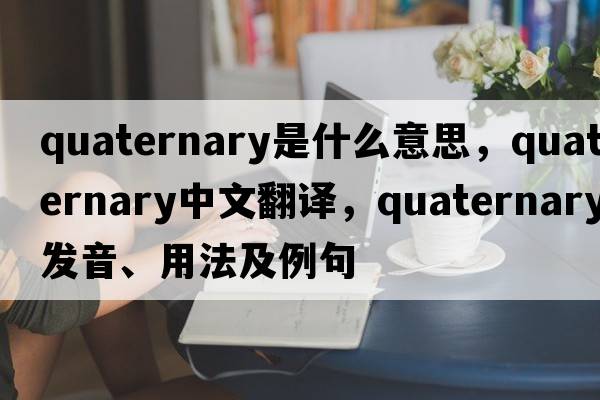 quaternary是什么意思，quaternary中文翻譯，quaternary發(fā)音、用法及例句