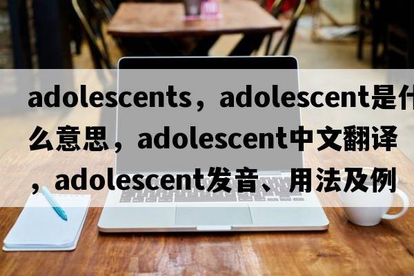 adolescents，adolescent是什么意思，adolescent中文翻譯，adolescent發(fā)音、用法及例句