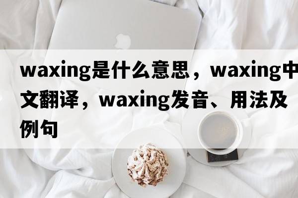 waxing是什么意思，waxing中文翻譯，waxing發(fā)音、用法及例句