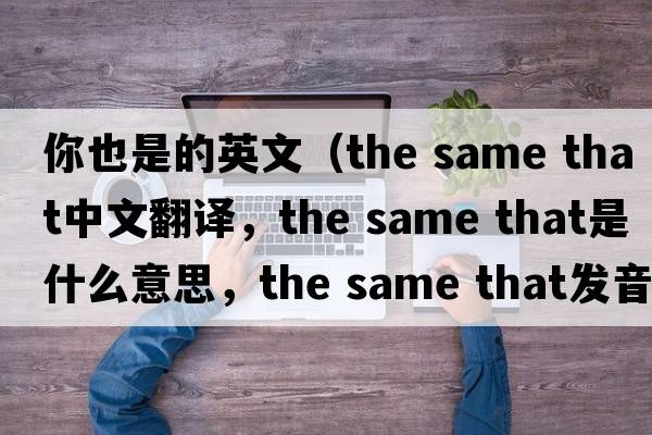 你也是的英文（the same that中文翻譯，the same that是什么意思，the same that發(fā)音、用法及例句）