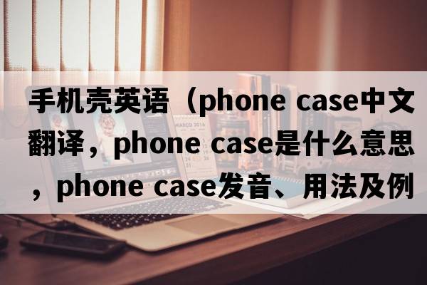 手機殼英語(yǔ)（phone case中文翻譯，phone case是什么意思，phone case發(fā)音、用法及例句）