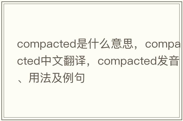 compacted是什么意思，compacted中文翻譯，compacted發(fā)音、用法及例句
