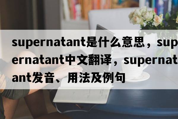 supernatant是什么意思，supernatant中文翻譯，supernatant發(fā)音、用法及例句