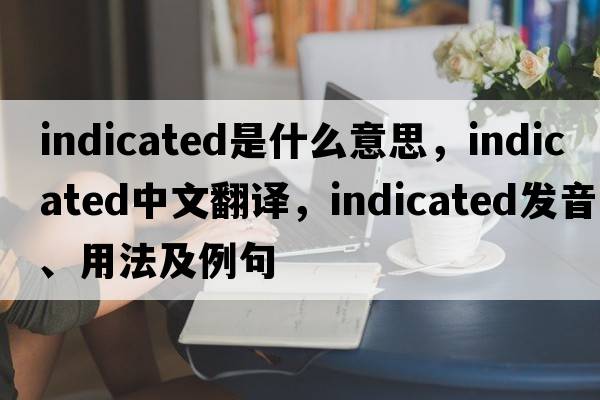 indicated是什么意思，indicated中文翻譯，indicated發(fā)音、用法及例句