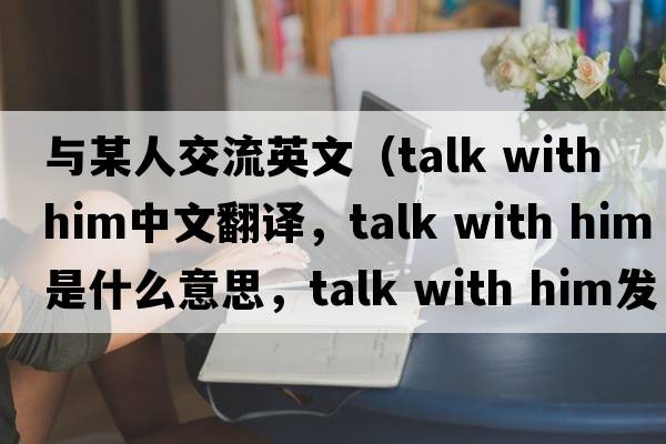 與某人交流英文（talk with him中文翻譯，talk with him是什么意思，talk with him發(fā)音、用法及例句）