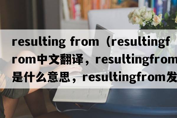 resulting from（resultingfrom中文翻譯，resultingfrom是什么意思，resultingfrom發(fā)音、用法及例句）