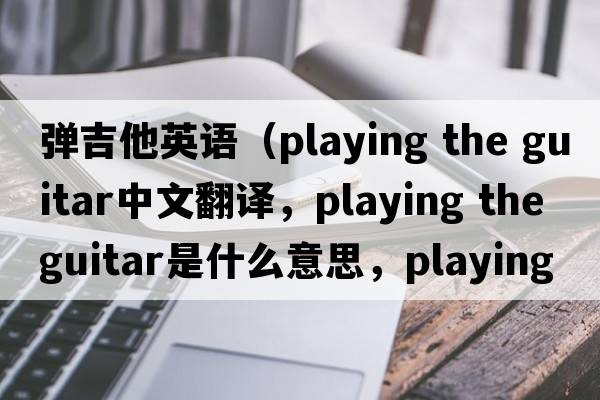 彈吉他英語(yǔ)（playing the guitar中文翻譯，playing the guitar是什么意思，playing the guitar發(fā)音、用法及例句）