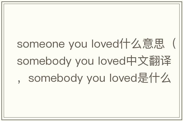 someone you loved什么意思（somebody you loved中文翻譯，somebody you loved是什么意思，somebody you loved發(fā)音、用法及例句）