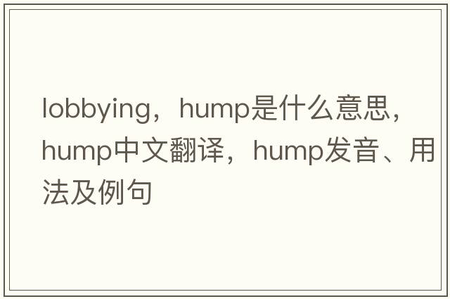lobbying，hump是什么意思，hump中文翻譯，hump發(fā)音、用法及例句