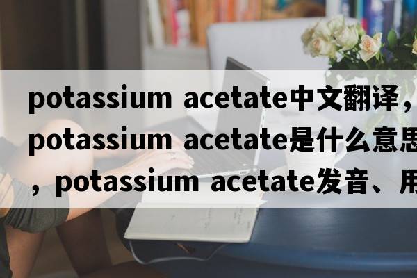 potassium acetate中文翻譯，potassium acetate是什么意思，potassium acetate發(fā)音、用法及例句