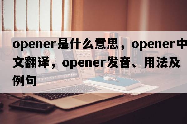opener是什么意思，opener中文翻譯，opener發(fā)音、用法及例句