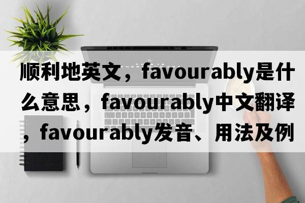 順利地英文，favourably是什么意思，favourably中文翻譯，favourably發(fā)音、用法及例句