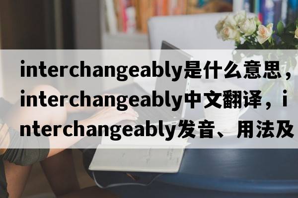 interchangeably是什么意思，interchangeably中文翻譯，interchangeably發(fā)音、用法及例句