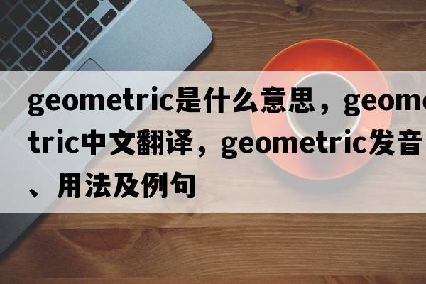 geometric是什么意思，geometric中文翻譯，geometric發(fā)音、用法及例句