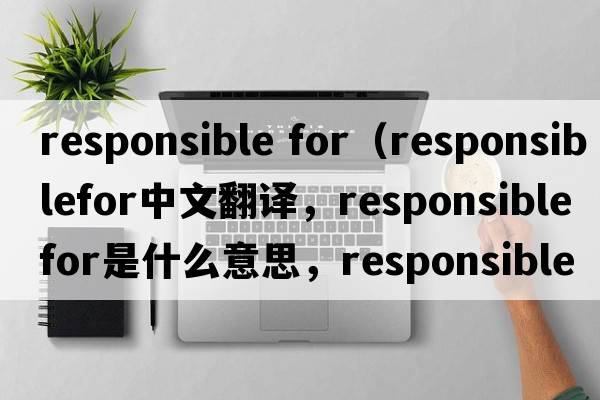 responsible for（responsiblefor中文翻譯，responsiblefor是什么意思，responsiblefor發(fā)音、用法及例句）