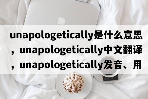unapologetically是什么意思，unapologetically中文翻譯，unapologetically發(fā)音、用法及例句