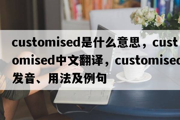 customised是什么意思，customised中文翻譯，customised發(fā)音、用法及例句