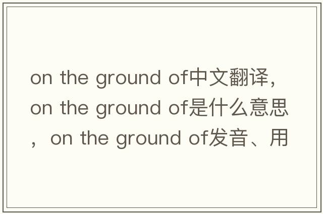 on the ground of中文翻譯，on the ground of是什么意思，on the ground of發(fā)音、用法及例句