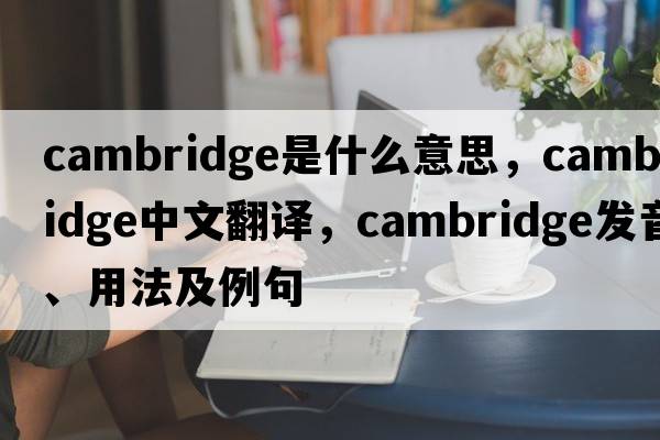 Cambridge是什么意思，Cambridge中文翻譯，Cambridge發(fā)音、用法及例句