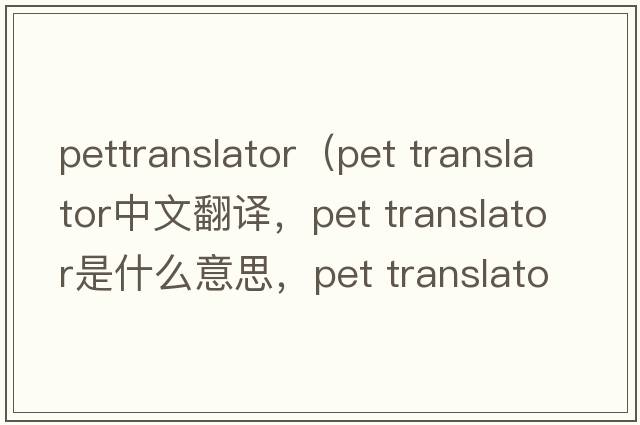 pettranslator（pet translator中文翻譯，pet translator是什么意思，pet translator發(fā)音、用法及例句）