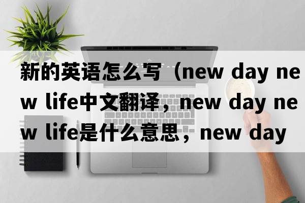 新的英語(yǔ)怎么寫(xiě)（new day new life中文翻譯，new day new life是什么意思，new day new life發(fā)音、用法及例句）