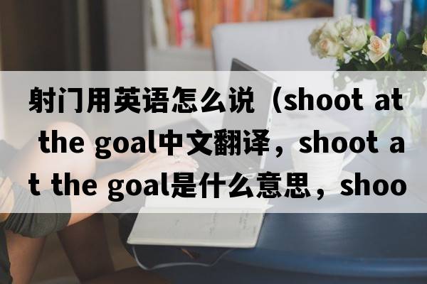 射門(mén)用英語(yǔ)怎么說(shuō)（shoot at the goal中文翻譯，shoot at the goal是什么意思，shoot at the goal發(fā)音、用法及例句）
