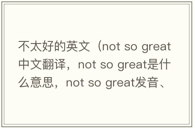不太好的英文（not so great中文翻譯，not so great是什么意思，not so great發(fā)音、用法及例句）