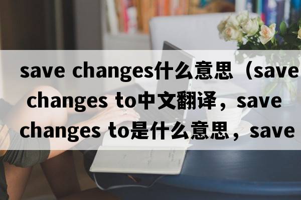 save changes什么意思（save changes to中文翻譯，save changes to是什么意思，save changes to發(fā)音、用法及例句）