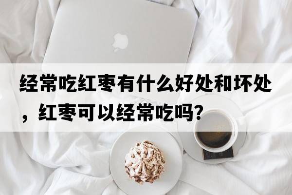 經(jīng)常吃紅棗有什么好處和壞處，紅棗可以經(jīng)常吃嗎？